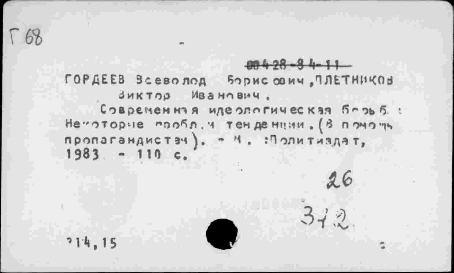 ﻿
ОТ 6 28-8 >1- 11
ГОРДЕЕВ Всеволод 5орис ооич »ПЛЕТНИКОВ Виктор Иванович ,
Современно я идеологическая б^эьб ; Не^оторче '’оо^л.ч тен де нчни . (8 помочь пропагандистам^. • Ч» Политиздат, 1983 - 110 с.
Л6
37 £
’1Л, 15